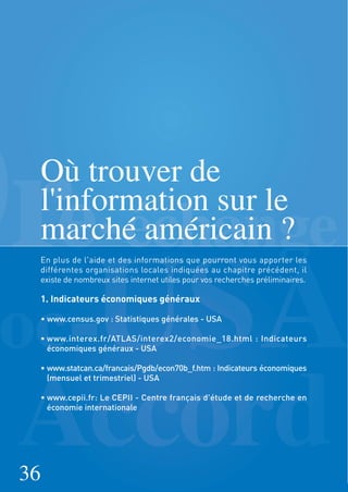 Où trouver de
l'information sur le
marché américain ?
En plus de l'aide et des informations que pourront vous apporter les
différentes organisations locales indiquées au chapitre précédent, il
existe de nombreux sites internet utiles pour vos recherches préliminaires.
1. Indicateurs économiques généraux
• www.census.gov : Statistiques générales - USA
• www.interex.fr/ATLAS/interex2/economie_18.html : Indicateurs
économiques généraux - USA
• www.statcan.ca/francais/Pgdb/econ70b_f.htm : Indicateurs économiques
(mensuel et trimestriel) - USA
• www.cepii.fr: Le CEPII - Centre français d’étude et de recherche en
économie internationale
36
 