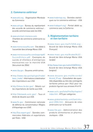 37A c c o r d d e l i b r e é c h a n g e M a r o c - É t a t s - U n i s
2. Commerce extérieur
• www.wto.org : Organisation Mondiale
du Commerce
• www.ustr.gov : Bureau du représentant
des accords de commerce extérieur :
accords commerciaux avec les USA
• www.amcham-morocco.com:
Chambre de commerce américaine au
Maroc
• www.moroccousafta.com : Site dédié à
l’accord de libre échange Maroc USA
• www.moroccousafta.com/exportpdf/
SuccesEchecs.pdf : Exemples de
succès et d'échecs d'entreprises
marocaines sur le marché USA
(document de 2004)
• www.cbp.gov : Douanes américaines
• http://www.cbp.gov/xp/cgov/trade/
basic_trade/ : Informations à destination
des importateurs aux USA
• http://otexa.ita.doc.gov/ : Détails sur
les importations de textile aux USA
• http://dataweb.usitc.gov/ : Taux et
droits de douane aux USA
• www.ftc.gov : Commission nationale
de défense du consommateur (Règles
d'étiquetage aux USA)
• http://tse.export.gov/ : Données com-
merciales fédérales et exportations
par Etats - USA
• www.trademap.org : Données statisti-
ques sur le commerce extérieur - USA
• www.tradeport.org/ : Portail dédié au
commerce avec la Californie
3. Réglementation tarifaire
et non tarifaire
• www.maec.gov.ma/fr/USA.asp :
Accord de libre-échange Maroc USA
(français)
• www.maec.gov.ma/Arabe/ALE/ :
Accord de libre-échange Maroc USA
(arabe)
•http://www.maec.gov.ma/en/USAEN.htm :
Accord de libre-échange Maroc USA
(anglais)
• www.douane.gov.ma/Accords/
Accord_37.asp : Consultation des quan-
tités disponibles au titre des contingents
tarifaires prévus par l'ALE pour les
produits figurant aux annexes III et IV
• www.usitc.gov/tata/hts/bychapter/
index.htm : HTS par catégories
• www.globaltaxhelp.com/taxlinks-
post-2006.htm : Annuaire de sites
américains sur la fiscalité
• www.fda.gov : Administration des
produits alimentaires et pharma-
ceutiques - USA
 