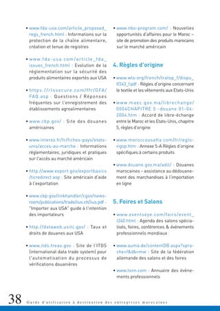 38 G u i d e d ' u t i l i s a t i o n à d e s t i n a t i o n d e s e n t r e p r i s e s m a r o c a i n e s
• www.fda-usa.com/article_proposed_
regs_french.html : Informations sur la
protection de la chaîne alimentaire,
création et tenue de registres
• www.fda-usa.com/article_fda_
issues_french.html : Evolution de la
réglementation sur la sécurité des
produits alimentaires exportés aux USA
• https://rlssecure.com/ffr/GFA/
FAQ.asp : Questions / Réponses
fréquentes sur l'enregistrement des
établissements agroalimentaires
• www.cbp.gov/ : Site des douanes
américaines
• www.interex.fr/fr/fiches-pays/etats-
unis/acces-au-marche : Informations
réglementaires, juridiques et pratiques
sur l'accès au marché américain
• http://www.export.gov/exportbasics
/ticredirect.asp : Site américain d'aide
à l'exportation
• www.cbp.gov/linkhandler/cgov/news-
room/publications/trade/iius.ctt/iius.pdf :
"Importer aux USA" guide à l'intention
des importateurs
• http://dataweb.usitc.gov/ : Taux et
droits de douanes aux USA
• www.itds.treas.gov : Site de l’ITDS
(international data trade system) pour
l'automatisation du processus de
vérifications douanières
• www.nbo-program.com/ : Nouvelles
opportunités d'affaires pour le Maroc –
site de promotion des produits marocains
sur le marché américain
4. Règles d’origine
• www.wto.org/french/tratop_f/dispu_
f/243_f.pdf : Règles d’origine concernant
le textile et les vêtements aux Etats-Unis
• www.maec.gov.ma/librechange/
0004CHAPITRE 5 -douane 01-04-
2004.htm : Accord de libre-échange
entre le Maroc et les Etats-Unis, chapitre
5, règles d’origine
• www.moroccousafta.com/fr/reglo-
rigsp.htm : Annexe 5-A Règles d’origine
spécifiques à certains produits
• www.douane.gov.ma/adil/ : Douanes
marocaines - assistance au dédouane-
ment des marchandises à l'importation
en ligne
5. Foires et Salons
• www.eventseye.com/fairs/event_
l240.html : Agenda des salons spécia-
lisés, foires, conférences & événements
professionnels mondiaux
• www.auma.de/contentDB.aspx?spra-
che=f&db=mw : Site de la fédération
allemande des salons et des foires
• www.tsnn.com : Annuaire des évène-
ments professionnels
 