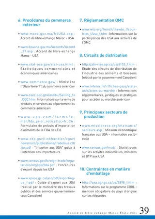 39A c c o r d d e l i b r e é c h a n g e M a r o c - É t a t s - U n i s
6. Procédures du commerce
extérieur
• www.maec.gov.ma/fr/USA.asp :
Accord de libre-échange Maroc - USA
• www.douane.gov.ma/Accords/Accord
_37.asp : Accord de libre-échange
Maroc - USA
• www.stat-usa.gov/stat-usa.html :
S ta t i st i q u e s co m m e rc i a le s e t
économiques américaines
• www.commerce.gov/ : Ministère
("Département") du commerce américain
• www.osec.doc.gov/osdbu/Selling_to
_DOC.htm : Informations sur la vente de
produits et services au département du
commerce américain
• w w w . u p s . c o m / f o r m s / e -
mail/fda_prior_notice?loc=fr_CA :
Formulaire de préavis d’importation
d’aliments de la FDA des EU
• www.cbp.gov/linkhandler/cgov/
newsroom/publications/trade/iius.ctt/
iius.pdf : "Importer aux USA" guide à
l'intention des importateurs
• www.census.gov/foreign-trade/regu-
lations/regs062004.pdf : Procédures
d'export depuis les USA
• www.space.gc.ca/asc/pdf/exporting-
us_f.pdf : Guide d'export aux USA
(réalisé par le ministère des travaux
publics et des services gouvernemen-
taux Canadien)
7. Réglementation OMC
• www.wto.org/french/thewto_f/coun-
tries_f/usa_f.htm : Informations sur la
participation des USA aux activités de
l’OMC
8. Circuits de distribution
• http://atn-riae.agr.ca/us/4102_f.htm :
Etude des circuits de distribution de
l’industrie des aliments et boissons
(réalisé par le gouvernement Canadien)
• www.interex.fr/fr/fiches-pays/etats-
unis/acces-au-marche : Informations
réglementaires, juridiques et pratiques
pour accéder au marché américain
9. Principaux secteurs de
production
• www.missioneco.org/etatsunis/
secteurs.asp : Mission économique
française aux USA - information secto-
rielle
• www.census.gov/mcd/ : Statistiques
sur les activités industrielles, minières
et BTP aux USA
10. Contraintes en matière
d'emballage
• http://sea.agr.gc.ca/us/3898_f.htm :
Informations sur le programme COOL :
mention obligatoire du pays d’origine
sur les étiquettes
 