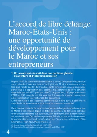 1. Un accord qui s'inscrit dans une politique globale
d'ouverture et d'internationalisation
Depuis 1950, le commerce international a connu une phase d'expansion
sans précédent avec un volume multiplié par 27 et une croissance trois
fois plus rapide que le PIB mondial. Cette forte expansion est en grande
partie due à l'application des accords multilatéraux de libre échange
organisés par le GATT(1)
puis par l'OMC(2)
. Aujourd'hui, 150 pays adhèrent à
l'OMC et 232 accords ont été conclus à travers le monde, permettant
ainsi l'intégration internationale des économies.
L'intensification des accords commerciaux entre pays a soutenu et
amplifié la forte croissance du volume du commerce mondial.
C'est dans ce contexte de forte croissance des échanges internationaux que
le Maroc s'est engagé depuis le début des années 80 dans une politique
volontariste de réforme et d'ouverture, afin de dynamiser et d'internationali-
ser son économie. De nombreux plans ont été mis en place afin de renforcer
la compétitivité et la diversification de l'économie nationale (Plan
Emergence, Plan Azur, Plan e-Maroc, …)
L’accord de libre échange
Maroc-États-Unis :
une opportunité de
développement pour
le Maroc et ses
entrepreneurs
4
(1) General Agreement on Tariffs and Trade (1947 - 1994)
(2) Organisation Mondiale du Commerce (qui a succédée au GATT en 1995)
 