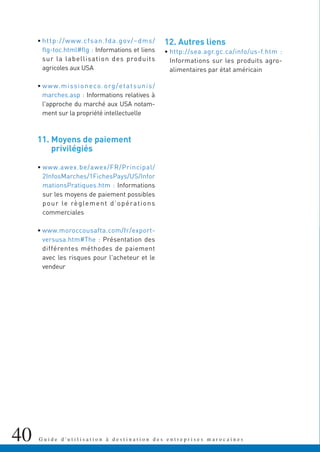 40 G u i d e d ' u t i l i s a t i o n à d e s t i n a t i o n d e s e n t r e p r i s e s m a r o c a i n e s
• http://www.cfsan.fda.gov/~dms/
flg-toc.html#flg : Informations et liens
sur la labellisation des produits
agricoles aux USA
• www.missioneco.org/etatsunis/
marches.asp : Informations relatives à
l'approche du marché aux USA notam-
ment sur la propriété intellectuelle
11. Moyens de paiement
privilégiés
• www.awex.be/awex/FR/Principal/
2InfosMarches/1FichesPays/US/Infor
mationsPratiques.htm : Informations
sur les moyens de paiement possibles
pour le règlement d’opérations
commerciales
• www.moroccousafta.com/fr/export-
versusa.htm#The : Présentation des
différentes méthodes de paiement
avec les risques pour l'acheteur et le
vendeur
12. Autres liens
• http://sea.agr.gc.ca/info/us-f.htm :
Informations sur les produits agro-
alimentaires par état américain
 