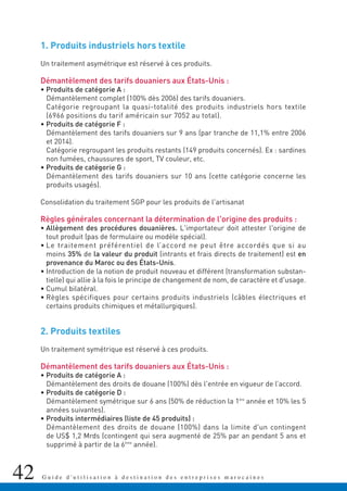 42 G u i d e d ' u t i l i s a t i o n à d e s t i n a t i o n d e s e n t r e p r i s e s m a r o c a i n e s
1. Produits industriels hors textile
Un traitement asymétrique est réservé à ces produits.
Démantèlement des tarifs douaniers aux États-Unis :
• Produits de catégorie A :
Démantèlement complet (100% dès 2006) des tarifs douaniers.
Catégorie regroupant la quasi-totalité des produits industriels hors textile
(6966 positions du tarif américain sur 7052 au total).
• Produits de catégorie F :
Démantèlement des tarifs douaniers sur 9 ans (par tranche de 11,1% entre 2006
et 2014).
Catégorie regroupant les produits restants (149 produits concernés). Ex : sardines
non fumées, chaussures de sport, TV couleur, etc.
• Produits de catégorie G :
Démantèlement des tarifs douaniers sur 10 ans (cette catégorie concerne les
produits usagés).
Consolidation du traitement SGP pour les produits de l'artisanat
Règles générales concernant la détermination de l'origine des produits :
• Allègement des procédures douanières. L'importateur doit attester l'origine de
tout produit (pas de formulaire ou modèle spécial).
• Le traitement préférentiel de l’accord ne peut être accordés que si au
moins 35% de la valeur du produit (intrants et frais directs de traitement) est en
provenance du Maroc ou des États-Unis.
• Introduction de la notion de produit nouveau et différent (transformation substan-
tielle) qui allie à la fois le principe de changement de nom, de caractère et d'usage.
• Cumul bilatéral.
• Règles spécifiques pour certains produits industriels (câbles électriques et
certains produits chimiques et métallurgiques).
2. Produits textiles
Un traitement symétrique est réservé à ces produits.
Démantèlement des tarifs douaniers aux États-Unis :
• Produits de catégorie A :
Démantèlement des droits de douane (100%) dès l'entrée en vigueur de l’accord.
• Produits de catégorie D :
Démantèlement symétrique sur 6 ans (50% de réduction la 1ère
année et 10% les 5
années suivantes).
• Produits intermédiaires (liste de 45 produits) :
Démantèlement des droits de douane (100%) dans la limite d'un contingent
de US$ 1,2 Mrds (contingent qui sera augmenté de 25% par an pendant 5 ans et
supprimé à partir de la 6ème
année).
 