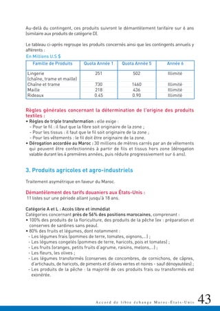 Au-delà du contingent, ces produits suivront le démantèlement tarifaire sur 6 ans
(similaire aux produits de catégorie D).
Le tableau ci-après regroupe les produits concernés ainsi que les contingents annuels y
afférents :
Règles générales concernant la détermination de l'origine des produits
textiles :
• Règles de triple transformation : elle exige :
- Pour le fil : il faut que la fibre soit originaire de la zone ;
- Pour les tissus : il faut que le fil soit originaire de la zone ;
- Pour les vêtements : le fil doit être originaire de la zone.
• Dérogation accordée au Maroc : 30 millions de mètres carrés par an de vêtements
qui peuvent être confectionnés à partir de fils et tissus hors zone (dérogation
valable durant les 4 premières années, puis réduite progressivement sur 6 ans).
3. Produits agricoles et agro-industriels
Traitement asymétrique en faveur du Maroc.
Démantèlement des tarifs douaniers aux États-Unis :
11 listes sur une période allant jusqu'à 18 ans.
Catégorie A et L : Accès libre et immédiat
Catégories concernant près de 56% des positions marocaines, comprenant :
• 100% des produits de la floriculture, des produits de la pêche (ex : préparation et
conserves de sardines sans peau).
• 80% des fruits et légumes, dont notamment :
- Les légumes frais (pommes de terre, tomates, oignons,…) ;
- Les légumes congelés (pommes de terre, haricots, pois et tomates) ;
- Les fruits (oranges, petits fruits d’agrume, raisins, melons,…) ;
- Les fleurs, les olives ;
- Les légumes transformés (conserves de concombres, de cornichons, de câpres,
d’artichauts, de haricots, de piments et d’olives vertes et noires - sauf dénoyautées) ;
- Les produits de la pêche : la majorité de ces produits frais ou transformés est
exonérée.
43A c c o r d d e l i b r e é c h a n g e M a r o c - É t a t s - U n i s
Lingerie
(chaîne, trame et maille)
Chaîne et trame
Maille
Rideaux
251
730
218
0.45
502
1460
436
0.90
Illimité
Illimité
Illimité
Illimité
Quota Année 1Famille de Produits Quota Année 5 Année 6
En Millions U.S $
 