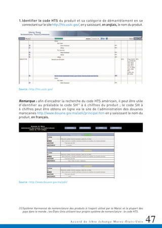 47A c c o r d d e l i b r e é c h a n g e M a r o c - É t a t s - U n i s
1. Identifier le code HTS du produit et sa catégorie de démantèlement en se
connectant sur le site http://hts.usitc.gov/, en y saisissant, en anglais, le nom du produit.
Source : http://hts.usitc.gov/
Remarque : afin d'encadrer la recherche du code HTS américain, il peut être utile
d'identifier au préalable le code SH(1)
à 6 chiffres du produit ; le code SH à
6 chiffres peut être obtenu en ligne via le site de l'administration des douanes
marocaines http://www.douane.gov.ma/adil/principal.htm en y saisissant le nom du
produit, en français.
Source : http://www.douane.gov.ma/adil/
(1) Système Harmonisé de nomenclature des produits à l'export utilisé par le Maroc et la plupart des
pays dans le monde ; les États-Unis utilisent leur propre système de nomenclature : le code HTS.
 