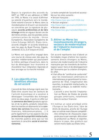 5A c c o r d d e l i b r e é c h a n g e M a r o c - É t a t s - U n i s
Depuis la signature des accords du
GATT en 1987 et son adhésion à l'OMC
en 1995, le Maroc n'a cessé d'affirmer
sa volonté d'ouverture vers le monde.
Cette volonté d'ancrer le Maroc dans la
mondialisation et d'ouvrir son économie
se concrétise par la signature de plu-
sieurs accords préférentiels et de libre
échange entrés en vigueur durant ces dix
dernières années, avec les grandes zones
commerçantes du monde : Union
Européenne, Association Européenne de
Libre Echange (AELE), États-Unis,
accords d'Agadir et accords bilatéraux
avec les pays du Quad (Tunisie, Egypte,
Jordanie), G.Z.L.E.A Turquie et E.A.U.
Le Maroc est aujourd'hui engagé dans
une course de vitesse avec des pays du
pourtour méditerranéen qui poursuivent
la même politique d'ouverture, dans le
but de développer leur économie et
d'accélérer leur intégration régionale et
leur ancrage sur le marché mondial.
2. Les objectifs et les
bénéfices attendus
de cet accord
L’accord de libre échange signé avec les
États-Unis couvre tous les secteurs de
l'activité économique et a vocation à
développer l'ensemble des échanges
entre les deux pays. Il porte en effet sur
le commerce des biens (produits agrico-
les et de la pêche, produits industriels,
dont les textiles et vêtements) et le com-
merce des services (tourisme, services
financiers, télécommunications, …). Il
porte également sur les aspects liés à la
protection de la propriété intellectuelle,
les marchés publics ainsi que sur les
questions à caractère social et environ-
nemental.
Le texte complet de l’accord est accessi-
ble sur les sites suivants :
• Version française :
http://www.maec.gov.ma/fr/USA.asp
• Version anglaise :
http://www.maec.gov.ma/en/USAEN.htm
• Version arabe :
http://www.maec.gov.ma/arabe/USAar.htm
3. Attirer au Maroc les
investissements étrangers,
vecteurs de modernisation
de l'industrie marocaine
et de l'emploi
Cet accord représente tout d'abord un
formidable moyen d'attirer les investis-
sements directs étrangers au Maroc,
vecteurs de modernisation de l'industrie
marocaine par les transferts de techno-
logies/ savoir-faire et de développement
de l'économie par la création d'emplois.
En effet :
• Il fait office de "certificat de conformité"
pour les investisseurs américains et
internationaux en garantissant la trans-
parence de l'État, l'organisation des
marchés, la propriété intellectuelle, la
sécurité juridique, la stabilité institu-
tionnelle, …
. L’accord a ainsi facilité l'implanta-
tion au Maroc de filiales de grands
groupes américains, notamment
dans le secteur financier.
• Il institue un canal privilégié entre
l'Europe et les États-Unis, libre de
droits de douanes, proche de l'Europe
avec un coût de main d'œuvre compétitif :
. Une entreprise de chaussures espa-
gnole pourra par exemple délocaliser
sa production au Maroc et exporter,
depuis le pays, des produits qui
seront moins taxés aux États-Unis.
 