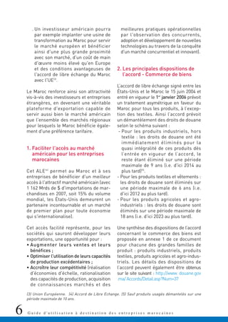 6 G u i d e d ' u t i l i s a t i o n à d e s t i n a t i o n d e s e n t r e p r i s e s m a r o c a i n e s
. Un investisseur américain pourra
par exemple implanter une usine de
transformation au Maroc pour servir
le marché européen et bénéficier
ainsi d'une plus grande proximité
avec son marché, d'un coût de main
d'œuvre moins élevé qu'en Europe
et des conditions avantageuses de
l'accord de libre échange du Maroc
avec l'UE(3)
.
Le Maroc renforce ainsi son attractivité
vis-à-vis des investisseurs et entreprises
étrangères, en devenant une véritable
plateforme d'exportation capable de
servir aussi bien le marché américain
que l'ensemble des marchés régionaux
pour lesquels le Maroc bénéficie égale-
ment d'une préférence tarifaire.
1. Faciliter l'accès au marché
américain pour les entreprises
marocaines
Cet ALE(4)
permet au Maroc et à ses
entreprises de bénéficier d'un meilleur
accès à l'attractif marché américain (avec
1 162 Mrds de $ d'importations de mar-
chandises en 2007, soit 15% du volume
mondial, les États-Unis demeurent un
partenaire incontournable et un marché
de premier plan pour toute économie
qui s'internationalise).
Cet accès facilité représente, pour les
sociétés qui sauront développer leurs
exportations, une opportunité pour :
• Augmenter leurs ventes et leurs
bénéfices ;
• Optimiser l'utilisation de leurs capacités
de production excédentaires ;
• Accroître leur compétitivité (réalisation
d'économies d'échelle, rationalisation
des capacités de production, acquisition
de connaissances marchés et des
meilleures pratiques opérationnelles
par l'observation des concurrents,
adoption et développement de nouvelles
technologies au travers de la conquête
d'un marché concurrentiel et innovant).
2. Les principales dispositions de
l’accord - Commerce de biens
L’accord de libre échange signé entre les
États-Unis et le Maroc le 15 juin 2004 et
entré en vigueur le 1er
janvier 2006 prévoit
un traitement asymétrique en faveur du
Maroc pour tous les produits, à l’excep-
tion des textiles. Ainsi l’accord prévoit
un démantèlement des droits de douane
selon le schéma suivant :
- Pour les produits industriels, hors
textile : les droits de douane ont été
immédiatement éliminés pour la
quasi intégralité de ces produits dès
l’entrée en vigueur de l’accord, le
reste étant éliminé sur une période
maximale de 9 ans (i.e. d'ici 2014 au
plus tard)(5)
.
- Pour les produits textiles et vêtements :
les droits de douane sont éliminés sur
une période maximale de 6 ans (i.e.
d'ici 2012 au plus tard).
- Pour les produits agricoles et agro-
industriels : les droits de douane sont
éliminés sur une période maximale de
18 ans (i.e. d'ici 2023 au plus tard).
Une synthèse des dispositions de l’accord
concernant le commerce des biens est
proposée en annexe 1 de ce document
pour chacune des grandes familles de
produit : produits industriels, produits
textiles, produits agricoles et agro-indus-
triels. Les détails des dispositions de
l’accord peuvent également être obtenus
sur le site suivant : http://www. douane.gov
.ma/Accords/Detail.asp?Num=37
(3) Union Européenne. (4) Accord de Libre Echange. (5) Sauf produits usagés démantelés sur une
période maximale de 10 ans.
 