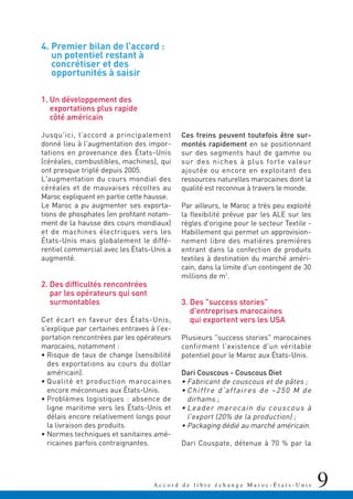9A c c o r d d e l i b r e é c h a n g e M a r o c - É t a t s - U n i s
4. Premier bilan de l’accord :
un potentiel restant à
concrétiser et des
opportunités à saisir
1. Un développement des
exportations plus rapide
côté américain
Jusqu'ici, l’accord a principalement
donné lieu à l'augmentation des impor-
tations en provenance des États-Unis
(céréales, combustibles, machines), qui
ont presque triplé depuis 2005.
L'augmentation du cours mondial des
céréales et de mauvaises récoltes au
Maroc expliquent en partie cette hausse.
Le Maroc a pu augmenter ses exporta-
tions de phosphates (en profitant notam-
ment de la hausse des cours mondiaux)
et de machines électriques vers les
États-Unis mais globalement le diffé-
rentiel commercial avec les États-Unis a
augmenté.
2. Des difficultés rencontrées
par les opérateurs qui sont
surmontables
Cet écart en faveur des États-Unis,
s'explique par certaines entraves à l’ex-
portation rencontrées par les opérateurs
marocains, notamment :
• Risque de taux de change (sensibilité
des exportations au cours du dollar
américain).
• Qualité et production marocaines
encore méconnues aux États-Unis.
• Problèmes logistiques : absence de
ligne maritime vers les États-Unis et
délais encore relativement longs pour
la livraison des produits.
• Normes techniques et sanitaires amé-
ricaines parfois contraignantes.
Ces freins peuvent toutefois être sur-
montés rapidement en se positionnant
sur des segments haut de gamme ou
sur des niches à plus forte valeur
ajoutée ou encore en exploitant des
ressources naturelles marocaines dont la
qualité est reconnue à travers le monde.
Par ailleurs, le Maroc a très peu exploité
la flexibilité prévue par les ALE sur les
règles d'origine pour le secteur Textile -
Habillement qui permet un approvision-
nement libre des matières premières
entrant dans la confection de produits
textiles à destination du marché améri-
cain, dans la limite d'un contingent de 30
millions de m2
.
3. Des "success stories"
d'entreprises marocaines
qui exportent vers les USA
Plusieurs "success stories" marocaines
confirment l'existence d'un véritable
potentiel pour le Maroc aux États-Unis.
Dari Couscous - Couscous Diet
• Fabricant de couscous et de pâtes ;
• Chiffre d'affaires de ~250 M de
dirhams ;
• Leader marocain du couscous à
l'export (20% de la production) ;
• Packaging dédié au marché américain.
Dari Couspate, détenue à 70 % par la
 