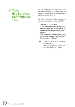 10 Commission Fiscalité/CGEM
6. Taxe
des Services
Communaux
TSC
La TSC s’applique aux immeubles bâtis
et constructions de toute nature, au
matériel, outillage et tout moyen de pro-
duction relevant de la TP.
La valeur locative est déterminée de la
même manière qu’en matière de TP.
Les taux de la TSC sont de :
• 10,5 % de la valeur locative pour les
biens situés dans le périmètre des
communes urbaines et des centres
délimités ;
• 6,5 % de la valeur locative pour les biens
situés dans les zones périphériques
des communes urbaines.
N.B : Le produit de la TSC est affecté
comme suit :
- 95 % au budget des communes ;
- 5 % au budget des régions.
 