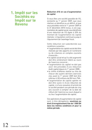 1. Impôt sur les
Sociétés ou
Impôt sur le
Revenu
12 Commission Fiscalité/CGEM
Réduction d’IS en cas d’augmentation
de capital
Si vous êtes une société passible de l’IS,
existante au 1er
janvier 2009, que vous
réalisez un bénéfice ou un déficit, et que
vous procédez entre le 1er
janvier 2009 et
le 31 décembre 2010 inclus, à une aug-
mentation de capital social, vous bénéficiez
d’une réduction de l’IS égale à 20% du
montant de l’augmentation du capital
réalisée. L’imputation continuera jusqu’à
l’épuisement de l’avantage fiscal.
Cette réduction est subordonnée aux
conditions suivantes :
• l'augmentation du capital social doit être
réalisée par des apports en numéraire
ou de créances en comptes courants
d’associés ;
• le capital social tel qu'il a été augmenté
doit être entièrement libéré au cours
de l’exercice concerné ;
• l'augmentation du capital ne doit pas
avoir été précédée d’une réduction
dudit capital depuis le 1er
janvier 2008 ;
• le chiffre d'affaires réalisé au titre de
chacun des quatre derniers exercices
clos avant le 1er
janvier 2009 doit être
inférieur à 50 millions de DH hors TVA ;
• l'augmentation de capital opérée ne
doit être suivie ni d’une réduction de
capital, ni d’une cessation d’activité de
la société pendant une période de cinq
ans courant à compter de la date de
clôture de l'exercice au cours duquel a
eu lieu l'augmentation de capital.
Ces opérations d’augmentation de capital
sont, à titre dérogatoire, soumises au
droit d’enregistrement fixe de 1 000 DH
dans les mêmes conditions et pour la
même période.
 