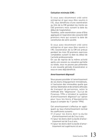 13Guide fiscal des PME
Cotisation minimale (CM) :
Si vous avez récemment créé votre
entreprise et que vous êtes soumis à
l’IS, vous bénéficiez d’une exonération
au titre de la CM pendant les trente-six
(36) premiers mois suivant la date du
début de l’exploitation.
Toutefois, cette exonération cesse d'être
appliquée à l'expiration des soixante (60)
premiers mois qui suivent la date de
constitution de votre société.
Si vous avez récemment créé votre
entreprise et que vous êtes soumis à
l’IR, l’exonération de la CM est prévue
pendant les trois (3) premiers exercices
comptables suivant la date du début de
l’activité professionnelle.
En cas de reprise de la même activité
après une cession ou cessation partielle
ou totale, vous ne pouvez pas prétendre
à une nouvelle période d’exonération si
vous en avez déjà bénéficié.
Amortissement dégressif
Vous pouvez procéder à l’amortissement
de vos biens d’équipement immobilisés,
à l'exclusion des immeubles quelle que
soit leur destination et de certains véhicules
de transport de personnes, selon la
méthode dite "dégressive". (La Loi de
Finances 1994 a introduit le système
d'amortissement dégressif sur option
pour tous les biens d'équipements
acquis à compter du 1er
janvier 1994).
Cet amortissement s’effectue en appli-
quant au taux d'amortissement normal
les coefficients suivants :
• 1,5 pour les biens dont la durée
d'amortissement est de 3 ou 4 ans;
• 2 pour les biens dont la durée d'amor-
tissement est de 5 ou 6 ans;
• 3 pour les biens dont la durée d'amor-
tissement est supérieure à 6 ans.
 