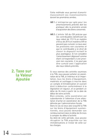 14 Commission Fiscalité/CGEM
2. Taxe sur
la Valeur
Ajoutée
Cette méthode vous permet d’amortir
massivement vos investissements
durant les premières années.
NB 1 : L’entreprise qui opte pour les
amortissements précités doit les
pratiquer dès la première année
d'acquisition des biens concernés.
NB 2 : L’article 165 du CGI précise que
les contribuables bénéficiant du
taux réduit de 17,5 % en matière
d’IS ou de 20 % en matière d’IR ne
peuvent pas cumuler ce taux avec
les provisions non courantes et
que le contribuable a le droit de
choisir le dispositif incitatif le
plus avantageux. Si l’on considère
l’amortissement dégressif comme
étant correspondant à une provi-
sion non courante, il ne peut pas
être cumulé avec l’application
des taux réduits précités.
Si vous exercez des activités soumises
à la TVA, vous pouvez acheter en exoné-
ration de la TVA, à l’intérieur et à l’impor-
tation, tous les biens d’équipement,
matériels et outillages à inscrire dans
un compte d’immobilisation et ouvrant
droit à déduction conformément à la
législation en vigueur, et ce pendant un
délai de 24 mois à partir de la date de
début de votre activité.
Bien entendu, cette exonération est
subordonnée à l’obtention d’une attes-
tation d’achat en exonération de la TVA
délivrée par l’administration fiscale.
Dans le cas où vous avez acquitté la TVA
sur les biens d’équipement susmen-
tionnés, vous pouvez demander son
remboursement dans le délai de 24 mois
à compter du début d’activité.
Au-delà de cette période, vous pouvez
récupérer la TVA acquittée sur les
immobilisations à l’instar de celle sur
les charges.
 