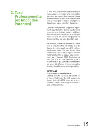 3. Taxe
Professionnelle
(ex Impôt des
Patentes)
15Guide fiscal des PME
Si vous avez une entreprise nouvellement
créée, vous bénéficiez d’une exonération
quinquennale courant à compter de l’année
de votre début d’activité. Cette exonération
ne s’applique pas en cas de changement
d’exploitant ou de transfert d’activité.
L’exonération précitée s’applique égale-
ment, pour la même durée, aux terrains,
constructions de toute nature, additions
de constructions, matériels et outillages
neufs acquis en cours d’exploitation,
directement ou par voie de crédit-bail.
Par ailleurs, une exonération est accordée
pour la valeur locative afférente à la partie
du prix de revient supérieure à 50 millions
de dirhams, hors TVA, pour les terrains,
constructions et leur agencement,
matériel et outillage acquis postérieure-
ment au 1er
janvier 2001. Toutefois, ne
sont pas pris en considération pour la
détermination du plafond susmentionné
les biens bénéficiant d’une exonération
ainsi sur les éléments non imposables.
IMPORTANT
Taxe urbaine professionnelle :
La taxe urbaine (appelée actuellement
la taxe d’habitation) a été supprimée
depuis le 01/01/2008 pour les profes-
sionnels, suite à son intégration dans la
taxe professionnelle.
 