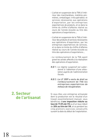 2. Secteur
de l’artisanat
18 Commission Fiscalité/CGEM
- L’achat en suspension de la TVA à l'inté-
rieur des marchandises, matières pre-
mières, emballages irrécupérables et
services nécessaires aux opérations
d’exportation, par les entreprises
exportatrices de produits, et ce dans la
limite du chiffre d'affaires réalisé au
cours de l'année écoulée au titre des
opérations d’exportations ;
- L’achat en suspension de la TVA à l'inté-
rieur des produits et services nécessaires
aux opérations d’exportation, par les
entreprises exportatrices de services,
et ce dans la limite du chiffre d'affaires
réalisé au cours de l'année écoulée au
titre des opérations d’exportations ;
- Le remboursement de la TVA ayant
grevé les achats affectés à la réalisation
des opérations d'exportation.
N.B 1 : Le régime suspensif est subor-
donné à l’obtention d’une attes-
tation auprès de l’administration
fiscale.
N.B 2 : La LF 2009 a exclu du droit au
remboursement de TVA les
entreprises exportatrices de
métaux de récupération.
Si vous êtes une entreprise artisanale
dont la production est le résultat d'un
travail essentiellement manuel, vous
bénéficiez d'une imposition réduite au
taux de 17,5% de l'IS ou d’un taux réduit
de 20% au titre de l'IR, et ce pendant les
cinq premiers exercices consécutifs
suivant la date du début de l’exploitation.
 