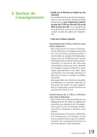 19Guide fiscal des PME
3. Secteur de
l’enseignement
• Impôt sur le Revenu ou Impôt sur les
Sociétés
- Les établissements privés d’enseigne-
ment ou de formation professionnelle
bénéficient d'une imposition réduite
au taux de 17,5% au titre de l’IS ou de
20% au titre de l’IR, et ce pendant les
cinq premiers exercices consécutifs
suivant la date du début de l’exploita-
tion.
• Taxe sur la Valeur Ajoutée
Exonérations de la TVA à l’intérieur avec
droit à déduction :
- des acquisitions de biens d'équipe-
ments destinés à l’enseignement privé
ou à la formation professionnelle à
inscrire dans un compte d’immobilisation,
acquis par les établissements privés
d'enseignement ou de formation profes-
sionnelle, à l’exclusion des véhicules
automobiles autres que ceux réservés
au transport scolaire collectif et amé-
nagés spécialement à cet effet. Cette
exonération est accordée pendant un
délai de 24 mois à compter du début
d’activité ;
- des acquisitions de matériels éducatifs,
scientifiques ou culturels importés en
franchise des droits et taxes applica-
bles à l’importation conformément aux
accords de l'U.N.E.S.C.O.
Exonérations de la TVA à l’intérieur
sans droit à déduction :
- des intérêts des prêts accordés par les
établissements de crédit et organismes
assimilés aux étudiants de l'enseigne-
ment privé ou de la formation profes-
sionnelle et destinés à financer leurs
études ;
- des prestations de services afférentes
à la restauration, au transport et aux
loisirs scolaires fournis par les établis-
sements de l'enseignement privé au
profit des élèves et des étudiants.
 