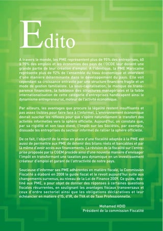 Edito
A travers le monde, les PME représentent plus de 95% des entreprises, 60
à 70% des emplois et les économies des pays de l'OCDE leur doivent une
grande partie de leur création d'emploi. A l'identique, la PME Marocaine
représente plus de 92% de l'ensemble du tissu économique et intervient
d'une manière déterminante dans le développement du pays. Elle voit
cependant sa croissance entravée par une structure financière fragile et un
mode de gestion familialiste. La sous-capitalisation, le manque de trans-
parence financière, la faiblesse des structures managériales et la faible
internationalisation de cette catégorie d'entreprises handicapent ainsi le
dynamisme entrepreneurial, moteur de l'activité économique.
Par ailleurs, les avantages que procure la légalité restent insuffisants et
pas assez lisibles pour faire face à l'informel. L'environnement économique
devrait susciter les réflexes pour que s'opère naturellement le transfert des
activités informelles vers la sphère officielle. Aujourd'hui, on constate que,
par sa rigidité et son taux élevé, l'Impôt sur les Sociétés, par exemple,
dissuade les entreprises du secteur informel de rallier la sphère officielle.
De ce fait, l'objectif de la mise en place d'une fiscalité adaptée à la PME est
aussi de permettre aux PME de détenir des bilans réels et bancables et par
là même d’avoir accès aux financements. La révision de la fiscalité sur l'entre-
prise proposée par la CGEM procède ainsi d'une nouvelle manière d'envisager
l'impôt en transformant une taxation peu dynamique en un investissement
créateur d'emploi et garant de l'attractivité de notre pays.
Soucieuse d'informer ses PME adhérentes en matière fiscale, la Commission
Fiscalité a élaboré en 2008 le guide fiscal et le revoit aujourd'hui suite aux
changements survenus, au niveau de la Loi de Finance 2009. Ce guide, des-
tiné aux PME, a pour objet de donner des réponses à certaines questions
fiscales récurrentes, en soulignant les avantages fiscaux transversaux et
ceux d'ordre sectoriel ainsi que les obligations déclaratives et leur
échéancier en matière d'IS, d'IR, de TVA et de Taxe Professionnelle.
Mohamed HDID
Président de la commission Fiscalité
 