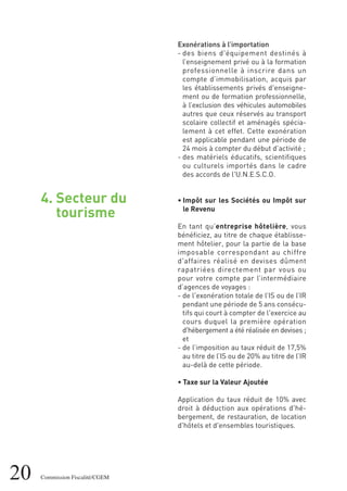 4. Secteur du
tourisme
20 Commission Fiscalité/CGEM
Exonérations à l’importation
- des biens d'équipement destinés à
l’enseignement privé ou à la formation
professionnelle à inscrire dans un
compte d’immobilisation, acquis par
les établissements privés d'enseigne-
ment ou de formation professionnelle,
à l’exclusion des véhicules automobiles
autres que ceux réservés au transport
scolaire collectif et aménagés spécia-
lement à cet effet. Cette exonération
est applicable pendant une période de
24 mois à compter du début d’activité ;
- des matériels éducatifs, scientifiques
ou culturels importés dans le cadre
des accords de l'U.N.E.S.C.O.
• Impôt sur les Sociétés ou Impôt sur
le Revenu
En tant qu’entreprise hôtelière, vous
bénéficiez, au titre de chaque établisse-
ment hôtelier, pour la partie de la base
imposable correspondant au chiffre
d'affaires réalisé en devises dûment
rapatriées directement par vous ou
pour votre compte par l’intermédiaire
d’agences de voyages :
- de l'exonération totale de l’IS ou de l’IR
pendant une période de 5 ans consécu-
tifs qui court à compter de l'exercice au
cours duquel la première opération
d'hébergement a été réalisée en devises ;
et
- de l’imposition au taux réduit de 17,5%
au titre de l’IS ou de 20% au titre de l’IR
au-delà de cette période.
• Taxe sur la Valeur Ajoutée
Application du taux réduit de 10% avec
droit à déduction aux opérations d'hé-
bergement, de restauration, de location
d'hôtels et d'ensembles touristiques.
 