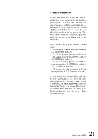 21Guide fiscal des PME
• Taxe professionnelle
Pour cette taxe, la valeur locative est
déterminée par application de certains
coefficients au prix de revient des
constructions, matériel, outillage, agen-
cements et aménagements de chaque
établissement, fixés en fonction du coût
global des éléments corporels de l’éta-
blissement hôtelier considéré, qu’il soit
exploité par son propriétaire, ou par un
locataire.
Ces coefficients se résument comme
suit :
- 2 % lorsque le prix de revient est inférieur
à 3 000 000 de dirhams ;
- 1,50 % lorsque le prix de revient est
égal ou supérieur à 3 000 000 et inférieur
à 6 000 000 de dirhams ;
- 1,25 % lorsque le prix de revient est
égal ou supérieur à 6 000 000 et inférieur
à 12 000 000 de dirhams ;
- 1 % lorsque le prix de revient est égal
ou supérieur à 12 000 000 de dirhams.
A noter enfin que ces coefficients réduits
ne sont cumulables avec aucune autre
réduction au titre de cette taxe. A titre
d’exemple, les établissements hôteliers
installés à Tanger ne peuvent bénéficier
du cumul de la réduction de 50% et de
l’application des coefficients réduits
susmentionnés.
 