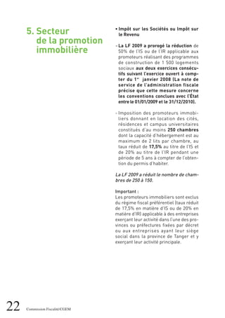 22 Commission Fiscalité/CGEM
5. Secteur
de la promotion
immobilière
• Impôt sur les Sociétés ou Impôt sur
le Revenu
- La LF 2009 a prorogé la réduction de
50% de l’IS ou de l’IR applicable aux
promoteurs réalisant des programmes
de construction de 1 500 logements
sociaux aux deux exercices consécu-
tifs suivant l’exercice ouvert à comp-
ter du 1er
janvier 2008 (La note de
service de l’administration fiscale
précise que cette mesure concerne
les conventions conclues avec l’État
entre le 01/01/2009 et le 31/12/2010).
- Imposition des promoteurs immobi-
liers donnant en location des cités,
résidences et campus universitaires
constitués d’au moins 250 chambres
dont la capacité d’hébergement est au
maximum de 2 lits par chambre, au
taux réduit de 17,5% au titre de l’IS et
de 20% au titre de l’IR pendant une
période de 5 ans à compter de l’obten-
tion du permis d’habiter.
La LF 2009 a réduit le nombre de cham-
bres de 250 à 150.
Important :
Les promoteurs immobiliers sont exclus
du régime fiscal préférentiel (taux réduit
de 17,5% en matière d’IS ou de 20% en
matière d’IR) applicable à des entreprises
exerçant leur activité dans l’une des pro-
vinces ou préfectures fixées par décret
ou aux entreprises ayant leur siège
social dans la province de Tanger et y
exerçant leur activité principale.
 
