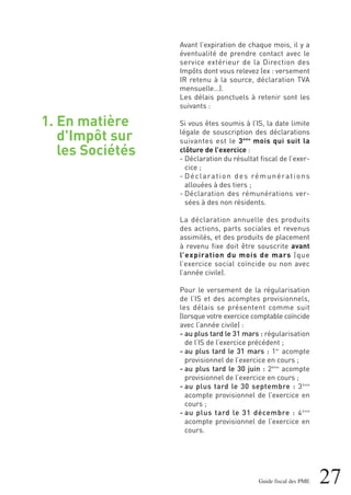 1. En matière
d'Impôt sur
les Sociétés
27Guide fiscal des PME
Avant l’expiration de chaque mois, il y a
éventualité de prendre contact avec le
service extérieur de la Direction des
Impôts dont vous relevez (ex : versement
IR retenu à la source, déclaration TVA
mensuelle…).
Les délais ponctuels à retenir sont les
suivants :
Si vous êtes soumis à l’IS, la date limite
légale de souscription des déclarations
suivantes est le 3ème
mois qui suit la
clôture de l’exercice :
- Déclaration du résultat fiscal de l’exer-
cice ;
- Déclaration des rémunérations
allouées à des tiers ;
- Déclaration des rémunérations ver-
sées à des non résidents.
La déclaration annuelle des produits
des actions, parts sociales et revenus
assimilés, et des produits de placement
à revenu fixe doit être souscrite avant
l’expiration du mois de mars (que
l’exercice social coïncide ou non avec
l’année civile).
Pour le versement de la régularisation
de l’IS et des acomptes provisionnels,
les délais se présentent comme suit
(lorsque votre exercice comptable coïncide
avec l’année civile) :
- au plus tard le 31 mars : régularisation
de l’IS de l’exercice précédent ;
- au plus tard le 31 mars : 1er
acompte
provisionnel de l’exercice en cours ;
- au plus tard le 30 juin : 2ème
acompte
provisionnel de l’exercice en cours ;
- au plus tard le 30 septembre : 3ème
acompte provisionnel de l’exercice en
cours ;
- au plus tard le 31 décembre : 4ème
acompte provisionnel de l’exercice en
cours.
 