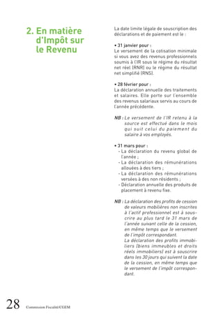 2. En matière
d'Impôt sur
le Revenu
28 Commission Fiscalité/CGEM
La date limite légale de souscription des
déclarations et de paiement est le :
• 31 janvier pour :
Le versement de la cotisation minimale
si vous avez des revenus professionnels
soumis à l’IR sous le régime du résultat
net réel (RNR) ou le régime du résultat
net simplifié (RNS).
• 28 février pour :
La déclaration annuelle des traitements
et salaires. Elle porte sur l’ensemble
des revenus salariaux servis au cours de
l’année précédente.
NB : Le versement de l'IR retenu à la
source est effectué dans le mois
qui suit celui du paiement du
salaire à vos employés.
• 31 mars pour :
- La déclaration du revenu global de
l’année ;
- La déclaration des rémunérations
allouées à des tiers ;
- La déclaration des rémunérations
versées à des non résidents ;
- Déclaration annuelle des produits de
placement à revenu fixe.
NB : La déclaration des profits de cession
de valeurs mobilières non inscrites
à l’actif professionnel est à sous-
crire au plus tard le 31 mars de
l’année suivant celle de la cession,
en même temps que le versement
de l’impôt correspondant.
La déclaration des profits immobi-
liers (biens immeubles et droits
réels immobiliers) est à souscrire
dans les 30 jours qui suivent la date
de la cession, en même temps que
le versement de l’impôt correspon-
dant.
 
