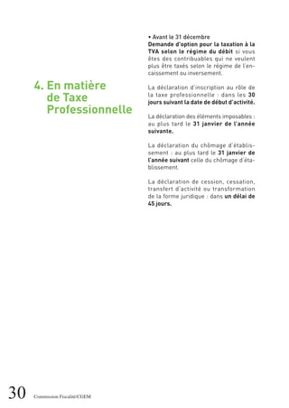 30 Commission Fiscalité/CGEM
4. En matière
de Taxe
Professionnelle
• Avant le 31 décembre
Demande d’option pour la taxation à la
TVA selon le régime du débit si vous
êtes des contribuables qui ne veulent
plus être taxés selon le régime de l’en-
caissement ou inversement.
La déclaration d’inscription au rôle de
la taxe professionnelle : dans les 30
jours suivant la date de début d’activité.
La déclaration des éléments imposables :
au plus tard le 31 janvier de l’année
suivante.
La déclaration du chômage d’établis-
sement : au plus tard le 31 janvier de
l’année suivant celle du chômage d’éta-
blissement.
La déclaration de cession, cessation,
transfert d’activité ou transformation
de la forme juridique : dans un délai de
45 jours.
 