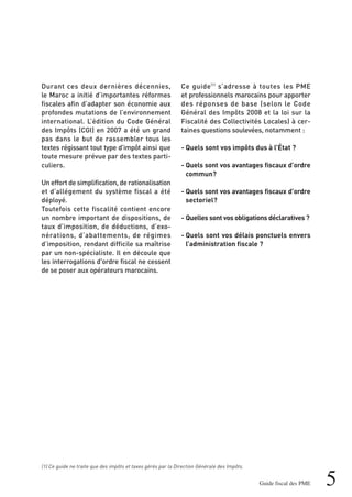5Guide fiscal des PME
Durant ces deux dernières décennies,
le Maroc a initié d’importantes réformes
fiscales afin d’adapter son économie aux
profondes mutations de l’environnement
international. L’édition du Code Général
des Impôts (CGI) en 2007 a été un grand
pas dans le but de rassembler tous les
textes régissant tout type d’impôt ainsi que
toute mesure prévue par des textes parti-
culiers.
Un effort de simplification, de rationalisation
et d’allégement du système fiscal a été
déployé.
Toutefois cette fiscalité contient encore
un nombre important de dispositions, de
taux d’imposition, de déductions, d’exo-
nérations, d’abattements, de régimes
d’imposition, rendant difficile sa maîtrise
par un non-spécialiste. Il en découle que
les interrogations d'ordre fiscal ne cessent
de se poser aux opérateurs marocains.
Ce guide(1)
s’adresse à toutes les PME
et professionnels marocains pour apporter
des réponses de base (selon le Code
Général des Impôts 2008 et la loi sur la
Fiscalité des Collectivités Locales) à cer-
taines questions soulevées, notamment :
- Quels sont vos impôts dus à l’État ?
- Quels sont vos avantages fiscaux d’ordre
commun?
- Quels sont vos avantages fiscaux d’ordre
sectoriel?
- Quelles sont vos obligations déclaratives ?
- Quels sont vos délais ponctuels envers
l’administration fiscale ?
(1) Ce guide ne traite que des impôts et taxes gérés par la Direction Générale des Impôts.
 