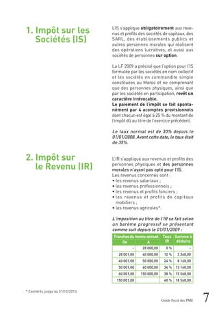1. Impôt sur les
Sociétés (IS)
2. Impôt sur
le Revenu (IR)
7Guide fiscal des PME
L’IS s’applique obligatoirement aux reve-
nus et profits des sociétés de capitaux, des
SARL, des établissements publics et
autres personnes morales qui réalisent
des opérations lucratives, et aussi aux
sociétés de personnes sur option.
La LF 2009 a précisé que l’option pour l’IS
formulée par les sociétés en nom collectif
et les sociétés en commandite simple
constituées au Maroc et ne comprenant
que des personnes physiques, ainsi que
par les sociétés en participation, revêt un
caractère irrévocable.
Le paiement de l’impôt se fait sponta-
nément par 4 acomptes provisionnels
dont chacun est égal à 25 % du montant de
l’impôt dû au titre de l’exercice précédent.
Le taux normal est de 30% depuis le
01/01/2008. Avant cette date, le taux était
de 35%.
L’IR s’applique aux revenus et profits des
personnes physiques et des personnes
morales n’ayant pas opté pour l’IS.
Les revenus concernés sont :
• les revenus salariaux ;
• les revenus professionnels ;
• les revenus et profits fonciers ;
• les revenus et profits de capitaux
mobiliers ;
• les revenus agricoles*.
L’imposition au titre de l’IR se fait selon
un barème progressif se présentant
comme suit depuis le 01/01/2009 :
Tranchesdurevenuannuel
De A
-
28 001,00
40 001,00
50 001,00
60 001,00
150 001,00
28 000,00
40 000,00
50 000,00
60 000,00
150 000,00
Somme à
déduire
Taux
IR
-
3 360,00
8 160,00
13 160,00
15 560,00
18 560,00
0 %
12 %
24 %
34 %
38 %
40 %
* Exonérés jusqu’au 31/12/2013.
 