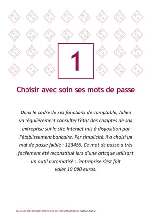 8 / GUIDE DES BONNES PRATIQUES DE L’INFORMATIQUE / CGPME-ANSSI
1
Choisir avec soin ses mots de passe
Dans le cadre de ses fonctions de comptable, Julien
va régulièrement consulter l’état des comptes de son
entreprise sur le site Internet mis à disposition par
l’établissement bancaire. Par simplicité, il a choisi un
mot de passe faible : 123456. Ce mot de passe a très
facilement été reconstitué lors d’une attaque utilisant
un outil automatisé : l’entreprise s’est fait
voler 10 000 euros.
 