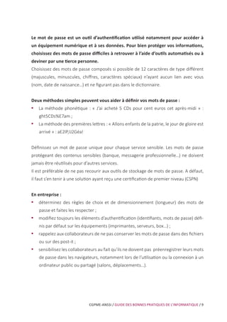 CGPME-ANSSI / GUIDE DES BONNES PRATIQUES DE L’INFORMATIQUE / 9
Le mot de passe est un outil d’authentification utilisé notamment pour accéder à
un équipement numérique et à ses données. Pour bien protéger vos informations,
choisissez des mots de passe difficiles à retrouver à l’aide d’outils automatisés ou à
deviner par une tierce personne.
Choisissez des mots de passe composés si possible de 12 caractères de type différent
(majuscules, minuscules, chiffres, caractères spéciaux) n’ayant aucun lien avec vous
(nom, date de naissance…) et ne figurant pas dans le dictionnaire.
Deux méthodes simples peuvent vous aider à définir vos mots de passe :
•• La méthode phonétique : « J’ai acheté 5 CDs pour cent euros cet après-midi » :
ght5CDs%E7am ;
•• La méthode des premières lettres : « Allons enfants de la patrie, le jour de gloire est
arrivé » : aE2lP,lJ2Géa!
Définissez un mot de passe unique pour chaque service sensible. Les mots de passe
protégeant des contenus sensibles (banque, messagerie professionnelle…) ne doivent
jamais être réutilisés pour d’autres services.
Il est préférable de ne pas recourir aux outils de stockage de mots de passe. A défaut,
il faut s’en tenir à une solution ayant reçu une certification de premier niveau (CSPN)
En entreprise :
•• déterminez des règles de choix et de dimensionnement (longueur) des mots de
passe et faites les respecter ;
•• modifiez toujours les éléments d’authentification (identifiants, mots de passe) défi-
nis par défaut sur les équipements (imprimantes, serveurs, box…) ;
•• rappelez aux collaborateurs de ne pas conserver les mots de passe dans des fichiers
ou sur des post-it ;
•• sensibilisez les collaborateurs au fait qu’ils ne doivent pas préenregistrer leurs mots
de passe dans les navigateurs, notamment lors de l’utilisation ou la connexion à un
ordinateur public ou partagé (salons, déplacements…).
 
