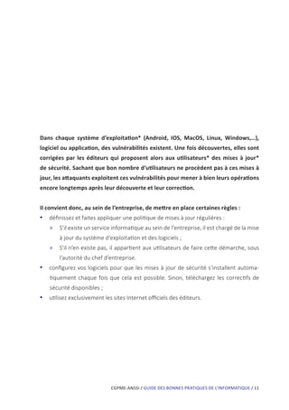 CGPME-ANSSI / GUIDE DES BONNES PRATIQUES DE L’INFORMATIQUE / 11
Dans chaque système d’exploitation* (Android, IOS, MacOS, Linux, Windows,…),
logiciel ou application, des vulnérabilités existent. Une fois découvertes, elles sont
corrigées par les éditeurs qui proposent alors aux utilisateurs* des mises à jour*
de sécurité. Sachant que bon nombre d’utilisateurs ne procèdent pas à ces mises à
jour, les attaquants exploitent ces vulnérabilités pour mener à bien leurs opérations
encore longtemps après leur découverte et leur correction.
Il convient donc, au sein de l’entreprise, de mettre en place certaines règles :
•• définissez et faites appliquer une politique de mises à jour régulières :
»» S’il existe un service informatique au sein de l’entreprise, il est chargé de la mise
à jour du système d’exploitation et des logiciels ;
»» S’il n’en existe pas, il appartient aux utilisateurs de faire cette démarche, sous
l’autorité du chef d’entreprise.
•• configurez vos logiciels pour que les mises à jour de sécurité s’installent automa-
tiquement chaque fois que cela est possible. Sinon, téléchargez les correctifs de
sécurité disponibles ;
•• utilisez exclusivement les sites Internet officiels des éditeurs.
 