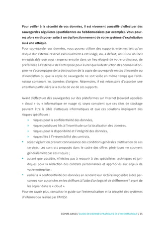 CGPME-ANSSI / GUIDE DES BONNES PRATIQUES DE L’INFORMATIQUE / 15
Pour veiller à la sécurité de vos données, il est vivement conseillé d’effectuer des
sauvegardes régulières (quotidiennes ou hebdomadaires par exemple). Vous pour-
rez alors en disposer suite à un dysfonctionnement de votre système d’exploitation
ou à une attaque.
Pour sauvegarder vos données, vous pouvez utiliser des supports externes tels qu’un
disque dur externe réservé exclusivement à cet usage, ou, à défaut, un CD ou un DVD
enregistrable que vous rangerez ensuite dans un lieu éloigné de votre ordinateur, de
préférence à l’extérieur de l’entreprise pour éviter que la destruction des données d’ori-
gine ne s’accompagne de la destruction de la copie de sauvegarde en cas d’incendie ou
d’inondation ou que la copie de sauvegarde ne soit volée en même temps que l’ordi-
nateur contenant les données d’origine. Néanmoins, il est nécessaire d’accorder une
attention particulière à la durée de vie de ces supports.
Avant d’effectuer des sauvegardes sur des plateformes sur Internet (souvent appelées
« cloud » ou « informatique en nuage »), soyez conscient que ces sites de stockage
peuvent être la cible d’attaques informatiques et que ces solutions impliquent des
risques spécifiques :
»» risques pour la confidentialité des données,
»» risques juridiques liés à l’incertitude sur la localisation des données,
»» risques pour la disponibilité et l’intégrité des données,
»» risques liés à l’irréversibilité des contrats.
•• soyez vigilant en prenant connaissance des conditions générales d’utilisation de ces
services. Les contrats proposés dans le cadre des offres génériques ne couvrent
généralement pas ces risques ;
•• autant que possible, n’hésitez pas à recourir à des spécialistes techniques et juri-
diques pour la rédaction des contrats personnalisés et appropriés aux enjeux de
votre entreprise ;
•• veillez à la confidentialité des données en rendant leur lecture impossible à des per-
sonnes non autorisées en les chiffrant à l’aide d’un logiciel de chiffrement* avant de
les copier dans le « cloud ».
Pour en savoir plus, consultez le guide sur l’externalisation et la sécurité des systèmes
d’information réalisé par l’ANSSI.
 