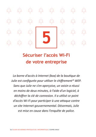 16 / GUIDE DES BONNES PRATIQUES DE L’INFORMATIQUE / CGPME-ANSSI
5
Sécuriser l’accès Wi-Fi
de votre entreprise
La borne d’accès à Internet (box) de la boutique de
Julie est configurée pour utiliser le chiffrement* WEP.
Sans que Julie ne s’en aperçoive, un voisin a réussi
en moins de deux minutes, à l’aide d’un logiciel, à
déchiffrer la clé de connexion. Il a utilisé ce point
d’accès Wi-Fi pour participer à une attaque contre
un site Internet gouvernemental. Désormais, Julie
est mise en cause dans l’enquête de police.
 
