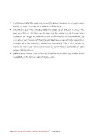 18 / GUIDE DES BONNES PRATIQUES DE L’INFORMATIQUE / CGPME-ANSSI
•• n’utilisez pas les Wi-Fi « publics » (réseaux offerts dans les gares, les aéroports ou les
hôtels) pour des raisons de sécurité et de confidentialité ;
•• assurez-vous que votre ordinateur est bien protégé par un antivirus et un pare-feu.
(Voir aussi Fiche 7 : Protéger ses données lors d’un déplacement). Si le recours à
un service de ce type est la seule solution disponible (lors d’un déplacement, par
exemple), il faut s’abstenir d’y faire transiter toute donnée personnelle ou confiden-
tielle (en particulier messages, transactions financières). Enfin, il n’est pas recom-
mandé de laisser vos clients, fournisseurs ou autres tiers se connecter sur votre
réseau (Wi-Fi ou filaire).
•• préférez avoir recours à une borne d’accès dédiée si vous devez absolument fournir
un accès tiers. Ne partagez pas votre connexion.
 