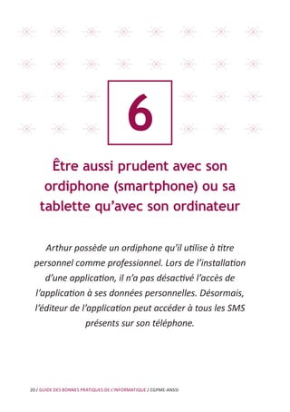 20 / GUIDE DES BONNES PRATIQUES DE L’INFORMATIQUE / CGPME-ANSSI
6
Être aussi prudent avec son
ordiphone (smartphone) ou sa
tablette qu’avec son ordinateur
Arthur possède un ordiphone qu’il utilise à titre
personnel comme professionnel. Lors de l’installation
d’une application, il n’a pas désactivé l’accès de
l’application à ses données personnelles. Désormais,
l’éditeur de l’application peut accéder à tous les SMS
présents sur son téléphone.
 