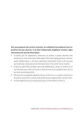 CGPME-ANSSI / GUIDE DES BONNES PRATIQUES DE L’INFORMATIQUE / 21
Bien que proposant des services innovants, les ordiphones (smartphones) sont au-
jourd’hui très peu sécurisés. Il est donc indispensable d’appliquer certaines règles
élémentaires de sécurité informatique :
•• n’installez que les applications nécessaires et vérifiez à quelles données elles
peuvent avoir accès avant de les télécharger (informations géographiques, contacts,
appels téléphoniques…). Certaines applications demandent l’accès à des données
qui ne sont pas nécessaires à leur fonctionnement, il faut éviter de les installer ;
•• en plus du code PIN qui protège votre carte téléphonique, utilisez un schéma ou un
mot de passe pour sécuriser l’accès à votre terminal et le configurer pour qu’il se
verrouille automatiquement ;
•• effectuez des sauvegardes régulières de vos contenus sur un support externe pour
pouvoir les conserver en cas de restauration de votre appareil dans son état initial ;
•• ne préenregistrez pas vos mots de passe (plus d’informations en fiche 1).
 