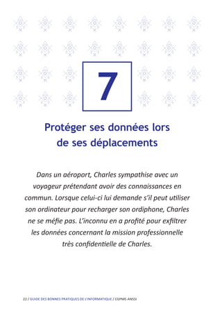 22 / GUIDE DES BONNES PRATIQUES DE L’INFORMATIQUE / CGPME-ANSSI
7
Protéger ses données lors
de ses déplacements
Dans un aéroport, Charles sympathise avec un
voyageur prétendant avoir des connaissances en
commun. Lorsque celui-ci lui demande s’il peut utiliser
son ordinateur pour recharger son ordiphone, Charles
ne se méfie pas. L’inconnu en a profité pour exfiltrer
les données concernant la mission professionnelle
très confidentielle de Charles.
 