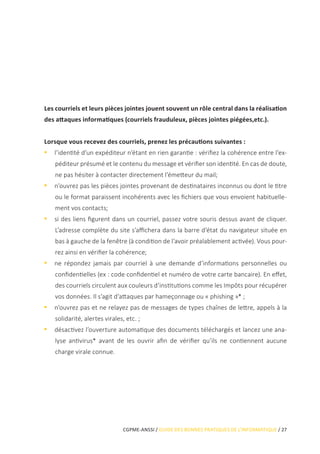 CGPME-ANSSI / GUIDE DES BONNES PRATIQUES DE L’INFORMATIQUE / 27
Les courriels et leurs pièces jointes jouent souvent un rôle central dans la réalisation
des attaques informatiques (courriels frauduleux, pièces jointes piégées,etc.).
Lorsque vous recevez des courriels, prenez les précautions suivantes :
•• l’identité d’un expéditeur n’étant en rien garantie : vérifiez la cohérence entre l’ex-
péditeur présumé et le contenu du message et vérifier son identité. En cas de doute,
ne pas hésiter à contacter directement l’émetteur du mail;
•• n’ouvrez pas les pièces jointes provenant de destinataires inconnus ou dont le titre
ou le format paraissent incohérents avec les fichiers que vous envoient habituelle-
ment vos contacts;
•• si des liens figurent dans un courriel, passez votre souris dessus avant de cliquer.
L’adresse complète du site s’affichera dans la barre d’état du navigateur située en
bas à gauche de la fenêtre (à condition de l’avoir préalablement activée). Vous pour-
rez ainsi en vérifier la cohérence;
•• ne répondez jamais par courriel à une demande d’informations personnelles ou
confidentielles (ex : code confidentiel et numéro de votre carte bancaire). En effet,
des courriels circulent aux couleurs d’institutions comme les Impôts pour récupérer
vos données. Il s’agit d’attaques par hameçonnage ou « phishing »* ;
•• n’ouvrez pas et ne relayez pas de messages de types chaînes de lettre, appels à la
solidarité, alertes virales, etc. ;
•• désactivez l’ouverture automatique des documents téléchargés et lancez une ana-
lyse antivirus* avant de les ouvrir afin de vérifier qu’ils ne contiennent aucune
charge virale connue.
 