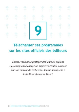 28 / GUIDE DES BONNES PRATIQUES DE L’INFORMATIQUE / CGPME-ANSSI
9
Télécharger ses programmes
sur les sites officiels des éditeurs
Emma, voulant se protéger des logiciels espions
(spyware), a téléchargé un logiciel spécialisé proposé
par son moteur de recherche. Sans le savoir, elle a
installé un cheval de Troie*.
 