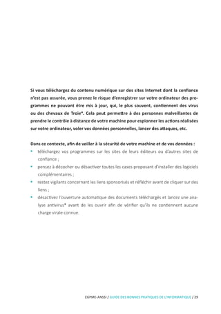 CGPME-ANSSI / GUIDE DES BONNES PRATIQUES DE L’INFORMATIQUE / 29
Si vous téléchargez du contenu numérique sur des sites Internet dont la confiance
n’est pas assurée, vous prenez le risque d’enregistrer sur votre ordinateur des pro-
grammes ne pouvant être mis à jour, qui, le plus souvent, contiennent des virus
ou des chevaux de Troie*. Cela peut permettre à des personnes malveillantes de
prendre le contrôle à distance de votre machine pour espionner les actions réalisées
sur votre ordinateur, voler vos données personnelles, lancer des attaques, etc.
Dans ce contexte, afin de veiller à la sécurité de votre machine et de vos données :
•• téléchargez vos programmes sur les sites de leurs éditeurs ou d’autres sites de
confiance ;
•• pensez à décocher ou désactiver toutes les cases proposant d’installer des logiciels
complémentaires ;
•• restez vigilants concernant les liens sponsorisés et réfléchir avant de cliquer sur des
liens ;
•• désactivez l’ouverture automatique des documents téléchargés et lancez une ana-
lyse antivirus* avant de les ouvrir afin de vérifier qu’ils ne contiennent aucune
charge virale connue.
 