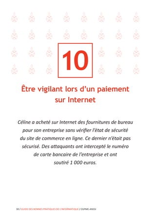 30 / GUIDE DES BONNES PRATIQUES DE L’INFORMATIQUE / CGPME-ANSSI
Être vigilant lors d’un paiement
sur Internet
Céline a acheté sur Internet des fournitures de bureau
pour son entreprise sans vérifier l’état de sécurité
du site de commerce en ligne. Ce dernier n’était pas
sécurisé. Des attaquants ont intercepté le numéro
de carte bancaire de l’entreprise et ont
soutiré 1 000 euros.
10
 