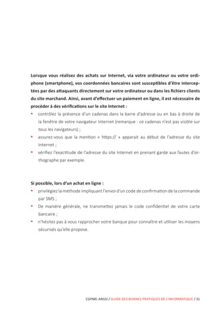 CGPME-ANSSI / GUIDE DES BONNES PRATIQUES DE L’INFORMATIQUE / 31
Lorsque vous réalisez des achats sur Internet, via votre ordinateur ou votre ordi-
phone (smartphone), vos coordonnées bancaires sont susceptibles d’être intercep-
tées par des attaquants directement sur votre ordinateur ou dans les fichiers clients
du site marchand. Ainsi, avant d’effectuer un paiement en ligne, il est nécessaire de
procéder à des vérifications sur le site Internet :
•• contrôlez la présence d’un cadenas dans la barre d’adresse ou en bas à droite de
la fenêtre de votre navigateur Internet (remarque : ce cadenas n’est pas visible sur
tous les navigateurs) ;
•• assurez-vous que la mention « https:// » apparait au début de l’adresse du site
Internet ;
•• vérifiez l’exactitude de l’adresse du site Internet en prenant garde aux fautes d’or-
thographe par exemple.
Si possible, lors d’un achat en ligne :
•• privilégiez la méthode impliquant l’envoi d’un code de confirmation de la commande
par SMS ;
•• De manière générale, ne transmettez jamais le code confidentiel de votre carte
bancaire ;
•• n’hésitez pas à vous rapprocher votre banque pour connaître et utiliser les moyens
sécurisés qu’elle propose.
 