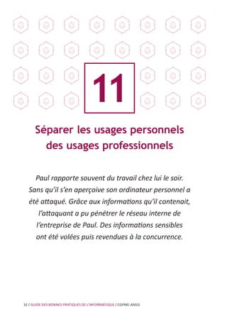 32 / GUIDE DES BONNES PRATIQUES DE L’INFORMATIQUE / CGPME-ANSSI
Séparer les usages personnels
des usages professionnels
Paul rapporte souvent du travail chez lui le soir.
Sans qu’il s’en aperçoive son ordinateur personnel a
été attaqué. Grâce aux informations qu’il contenait,
l’attaquant a pu pénétrer le réseau interne de
l’entreprise de Paul. Des informations sensibles
ont été volées puis revendues à la concurrence.
11
 