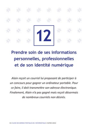 34 / GUIDE DES BONNES PRATIQUES DE L’INFORMATIQUE / CGPME-ANSSI
Prendre soin de ses informations
personnelles, professionnelles
et de son identité numérique
Alain reçoit un courriel lui proposant de participer à
un concours pour gagner un ordinateur portable. Pour
ce faire, il doit transmettre son adresse électronique.
Finalement, Alain n’a pas gagné mais reçoit désormais
de nombreux courriels non désirés.
12
 