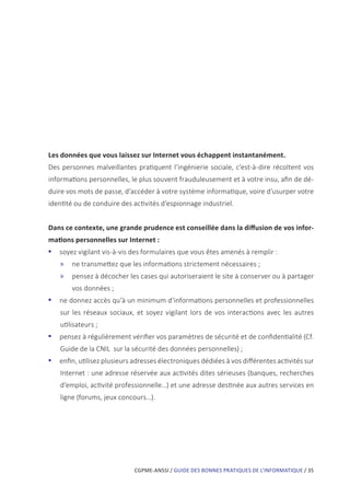 CGPME-ANSSI / GUIDE DES BONNES PRATIQUES DE L’INFORMATIQUE / 35
Les données que vous laissez sur Internet vous échappent instantanément.
Des personnes malveillantes pratiquent l’ingénierie sociale, c’est-à-dire récoltent vos
informations personnelles, le plus souvent frauduleusement et à votre insu, afin de dé-
duire vos mots de passe, d’accéder à votre système informatique, voire d’usurper votre
identité ou de conduire des activités d’espionnage industriel.
Dans ce contexte, une grande prudence est conseillée dans la diffusion de vos infor-
mations personnelles sur Internet :
•• soyez vigilant vis-à-vis des formulaires que vous êtes amenés à remplir :
»» ne transmettez que les informations strictement nécessaires ;
»» pensez à décocher les cases qui autoriseraient le site à conserver ou à partager
vos données ;
•• ne donnez accès qu’à un minimum d’informations personnelles et professionnelles
sur les réseaux sociaux, et soyez vigilant lors de vos interactions avec les autres
utilisateurs ;
•• pensez à régulièrement vérifier vos paramètres de sécurité et de confidentialité (Cf.
Guide de la CNIL sur la sécurité des données personnelles) ;
•• enfin, utilisez plusieurs adresses électroniques dédiées à vos différentes activités sur
Internet : une adresse réservée aux activités dites sérieuses (banques, recherches
d’emploi, activité professionnelle…) et une adresse destinée aux autres services en
ligne (forums, jeux concours…).
 