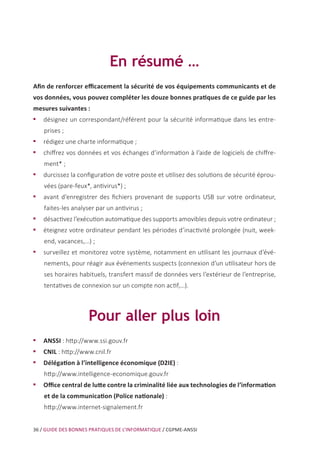 36 / GUIDE DES BONNES PRATIQUES DE L’INFORMATIQUE / CGPME-ANSSI
En résumé …
Afin de renforcer efficacement la sécurité de vos équipements communicants et de
vos données, vous pouvez compléter les douze bonnes pratiques de ce guide par les
mesures suivantes :
•• désignez un correspondant/référent pour la sécurité informatique dans les entre-
prises ;
•• rédigez une charte informatique ;
•• chiffrez vos données et vos échanges d’information à l’aide de logiciels de chiffre-
ment* ;
•• durcissez la configuration de votre poste et utilisez des solutions de sécurité éprou-
vées (pare-feux*, antivirus*) ;
•• avant d’enregistrer des fichiers provenant de supports USB sur votre ordinateur,
faites-les analyser par un antivirus ;
•• désactivez l’exécution automatique des supports amovibles depuis votre ordinateur ;
•• éteignez votre ordinateur pendant les périodes d’inactivité prolongée (nuit, week-
end, vacances,...) ;
•• surveillez et monitorez votre système, notamment en utilisant les journaux d’évé-
nements, pour réagir aux événements suspects (connexion d’un utilisateur hors de
ses horaires habituels, transfert massif de données vers l’extérieur de l’entreprise,
tentatives de connexion sur un compte non actif,…).
Pour aller plus loin
•• ANSSI : http://www.ssi.gouv.fr
•• CNIL : http://www.cnil.fr
•• Délégation à l’intelligence économique (D2IE) :
http://www.intelligence-economique.gouv.fr
•• Office central de lutte contre la criminalité liée aux technologies de l’information
et de la communication (Police nationale) :
http://www.internet-signalement.fr
 