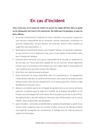 CGPME-ANSSI / GUIDE DES BONNES PRATIQUES DE L’INFORMATIQUE / 37
En cas d’incident
Vous n’avez pas eu le temps de mettre en œuvre les règles décrites dans ce guide
ou les attaquants ont réussi à les contourner. Ne cédez pas à la panique, et ayez les
bons réflexes.
•• en cas de comportement inhabituel de votre ordinateur, vous pouvez soupçonner
une intrusion (impossibilité de se connecter, activité importante, connexions ou
activités inhabituelles, services ouverts non autorisés, fichiers créés, modifiés ou
supprimés sans autorisation,…) ;
•• déconnectez la machine du réseau, pour stopper l’attaque. En revanche, maintenez-
là sous tension et ne la redémarrez pas, pour ne pas perdre d’informations utiles
pour l’analyse de l’attaque ;
•• prévenez votre hiérarchie, ainsi que le responsable de la sécurité, au téléphone ou
de vive voix, car l’intrus peut-être capable de lire les courriels. Prenez également
contact avec un prestataire informatique qui vous aidera dans la restauration de
votre système ainsi que dans l’analyse de l’attaque ;
•• faites faire une copie physique du disque ;
•• faites rechercher les traces disponibles liées à la compromission. Un équipement
n’étant jamais isolé dans un système d’information, des traces de sa compromission
doivent exister dans d’autres équipements sur le réseau (pare-feu, routeurs, outils
de détection d’intrusion, etc.) ;
•• déposez une plainte auprès de la brigade de gendarmerie ou du service de police
judiciaire compétent pour le siège de la société, de la Brigade d’enquêtes sur les
fraudes aux technologies de l’information (Paris et petite couronne), ou de la Direc-
tion générale de la sécurité intérieure. Retrouvez plus d’informations sur le site de
l’ANSSI : www.ssi.gouv.fr/en-cas-dincident/ ;
•• après l’incident : réinstallez complètement le système d’exploitation à partir d’une
version saine, supprimez tous les services inutiles, restaurez les données d’après
une copie de sauvegarde non compromise, et changez tous les mots de passe du
système d’information.
 