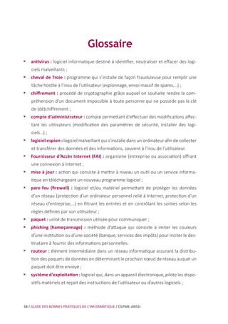 38 / GUIDE DES BONNES PRATIQUES DE L’INFORMATIQUE / CGPME-ANSSI
Glossaire
•• antivirus : logiciel informatique destiné à identifier, neutraliser et effacer des logi-
ciels malveillants ;
•• cheval de Troie : programme qui s’installe de façon frauduleuse pour remplir une
tâche hostile à l’insu de l’utilisateur (espionnage, envoi massif de spams,…) ;
•• chiffrement : procédé de cryptographie grâce auquel on souhaite rendre la com-
préhension d’un document impossible à toute personne qui ne possède pas la clé
de (dé)chiffrement ;
•• compte d’administrateur : compte permettant d’effectuer des modifications affec-
tant les utilisateurs (modification des paramètres de sécurité, installer des logi-
ciels…) ;
•• logiciel espion : logiciel malveillant qui s’installe dans un ordinateur afin de collecter
et transférer des données et des informations, souvent à l’insu de l’utilisateur.
•• Fournisseur d’Accès Internet (FAI) : organisme (entreprise ou association) offrant
une connexion à Internet ;
•• mise à jour : action qui consiste à mettre à niveau un outil ou un service informa-
tique en téléchargeant un nouveau programme logiciel ;
•• pare-feu (firewall) : logiciel et/ou matériel permettant de protéger les données
d’un réseau (protection d’un ordinateur personnel relié à Internet, protection d’un
réseau d’entreprise,…) en filtrant les entrées et en contrôlant les sorties selon les
règles définies par son utilisateur ;
•• paquet : unité de transmission utilisée pour communiquer ;
•• phishing (hameçonnage) : méthode d’attaque qui consiste à imiter les couleurs
d’une institution ou d’une société (banque, services des impôts) pour inciter le des-
tinataire à fournir des informations personnelles.
•• routeur : élément intermédiaire dans un réseau informatique assurant la distribu-
tion des paquets de données en déterminant le prochain nœud de réseau auquel un
paquet doit être envoyé ;
•• système d’exploitation : logiciel qui, dans un appareil électronique, pilote les dispo-
sitifs matériels et reçoit des instructions de l’utilisateur ou d’autres logiciels ;
 