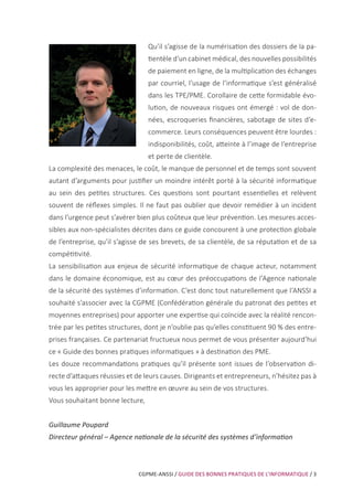 CGPME-ANSSI / GUIDE DES BONNES PRATIQUES DE L’INFORMATIQUE / 3
Qu’il s’agisse de la numérisation des dossiers de la pa-
tientèle d’un cabinet médical, des nouvelles possibilités
de paiement en ligne, de la multiplication des échanges
par courriel, l’usage de l’informatique s’est généralisé
dans les TPE/PME. Corollaire de cette formidable évo-
lution, de nouveaux risques ont émergé : vol de don-
nées, escroqueries financières, sabotage de sites d’e-
commerce. Leurs conséquences peuvent être lourdes :
indisponibilités, coût, atteinte à l’image de l’entreprise
et perte de clientèle.
La complexité des menaces, le coût, le manque de personnel et de temps sont souvent
autant d’arguments pour justifier un moindre intérêt porté à la sécurité informatique
au sein des petites structures. Ces questions sont pourtant essentielles et relèvent
souvent de réflexes simples. Il ne faut pas oublier que devoir remédier à un incident
dans l’urgence peut s’avérer bien plus coûteux que leur prévention. Les mesures acces-
sibles aux non-spécialistes décrites dans ce guide concourent à une protection globale
de l’entreprise, qu’il s’agisse de ses brevets, de sa clientèle, de sa réputation et de sa
compétitivité.
La sensibilisation aux enjeux de sécurité informatique de chaque acteur, notamment
dans le domaine économique, est au cœur des préoccupations de l’Agence nationale
de la sécurité des systèmes d’information. C’est donc tout naturellement que l’ANSSI a
souhaité s’associer avec la CGPME (Confédération générale du patronat des petites et
moyennes entreprises) pour apporter une expertise qui coïncide avec la réalité rencon-
trée par les petites structures, dont je n’oublie pas qu’elles constituent 90 % des entre-
prises françaises. Ce partenariat fructueux nous permet de vous présenter aujourd’hui
ce « Guide des bonnes pratiques informatiques » à destination des PME.
Les douze recommandations pratiques qu’il présente sont issues de l’observation di-
recte d’attaques réussies et de leurs causes. Dirigeants et entrepreneurs, n’hésitez pas à
vous les approprier pour les mettre en œuvre au sein de vos structures.
Vous souhaitant bonne lecture,
Guillaume Poupard
Directeur général – Agence nationale de la sécurité des systèmes d’information
 