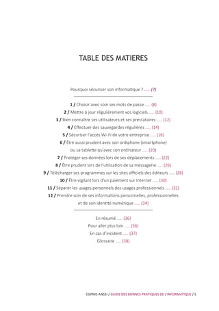 CGPME-ANSSI / GUIDE DES BONNES PRATIQUES DE L’INFORMATIQUE / 5
TABLE DES MATIERES
Pourquoi sécuriser son informatique ? ..... (7)
1 / Choisir avec soin ses mots de passe ..... (8)
2 / Mettre à jour régulièrement vos logiciels ..... (10)
3 / Bien connaître ses utilisateurs et ses prestataires ..... (12)
4 / Effectuer des sauvegardes régulières ..... (14)
5 / Sécuriser l’accès Wi-Fi de votre entreprise ..... (16)
6 / Être aussi prudent avec son ordiphone (smartphone)
ou sa tablette qu’avec son ordinateur ..... (20)
7 / Protéger ses données lors de ses déplacements ..... (22)
8 / Être prudent lors de l’utilisation de sa messagerie ..... (26)
9 / Télécharger ses programmes sur les sites officiels des éditeurs ..... (28)
10 / Être vigilant lors d’un paiement sur Internet ..... (30)
11 / Séparer les usages personnels des usages professionnels ..... (32)
12 / Prendre soin de ses informations personnelles, professionnelles
et de son identité numérique ..... (34)
En résumé ..... (36)
Pour aller plus loin ..... (36)
En cas d’incident ..... (37)
Glossaire ..... (38)
 